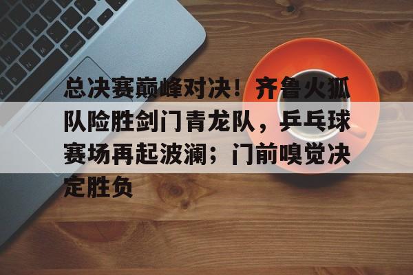 关于总决赛巅峰对决！齐鲁火狐队险胜剑门青龙队，乒乓球赛场再起波澜；门前嗅觉决定胜负的信息