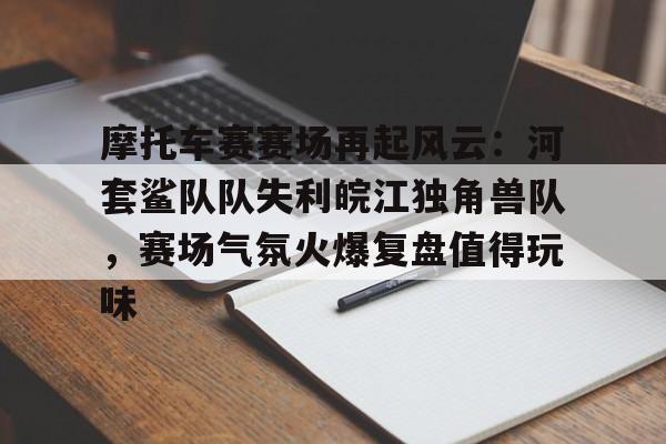 摩托车赛赛场再起风云：河套鲨队队失利皖江独角兽队，赛场气氛火爆复盘值得玩味的简单介绍