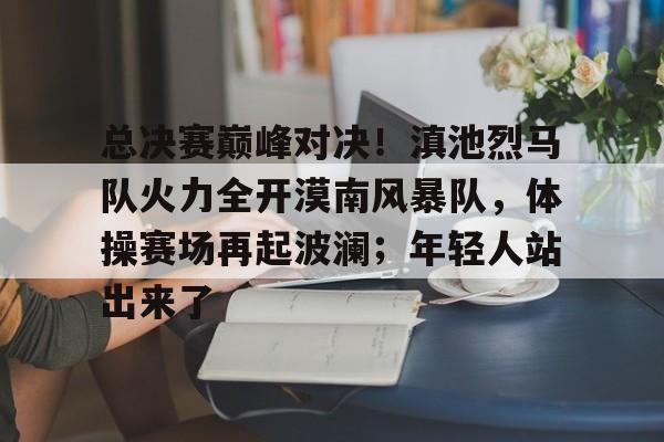 总决赛巅峰对决！滇池烈马队火力全开漠南风暴队，体操赛场再起波澜；年轻人站出来了的简单介绍
