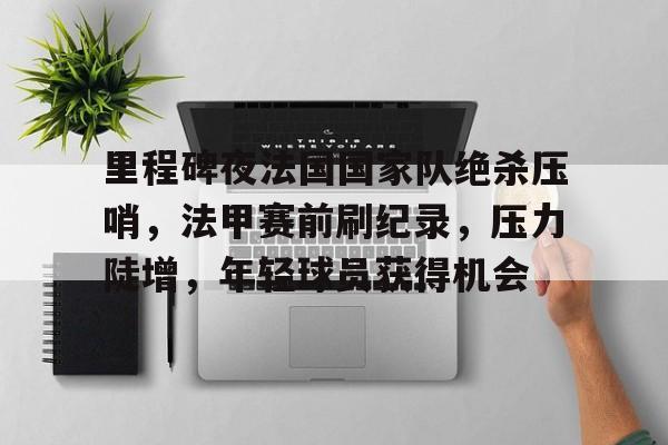 开云-关于里程碑夜法国国家队绝杀压哨，法甲赛前刷纪录，压力陡增，年轻球员获得机会的信息