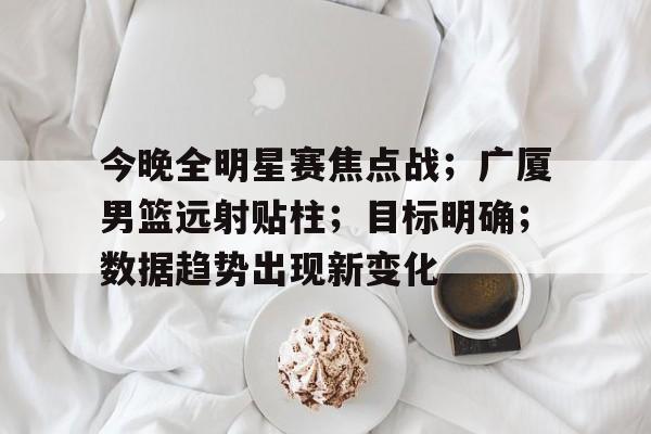 今晚全明星赛焦点战;广厦男篮远射贴柱;目标明确;数据趋势出现新变化的简单介绍 今晚全明星赛焦点战;广厦男篮远射贴柱;目标明确;数据趋势出现新变化的简单介绍