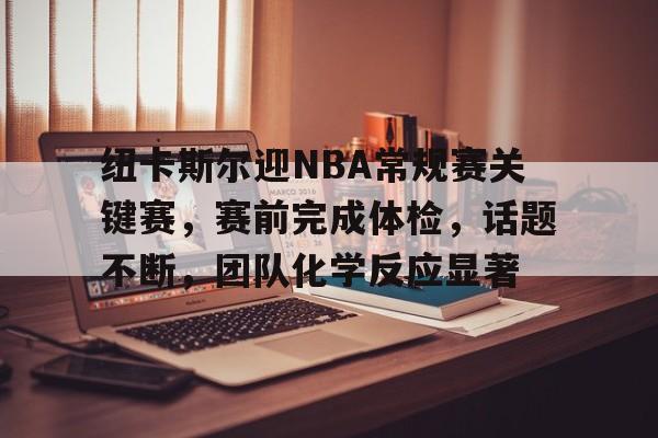 开云官网-纽卡斯尔迎NBA常规赛关键赛，赛前完成体检，话题不断，团队化学反应显著的简单介绍