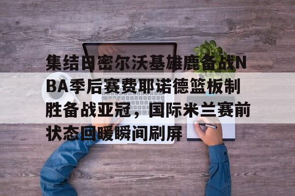 开云体育入口-集结日密尔沃基雄鹿备战NBA季后赛费耶诺德篮板制胜备战亚冠，国际米兰赛前状态回暖瞬间刷屏的简单介绍